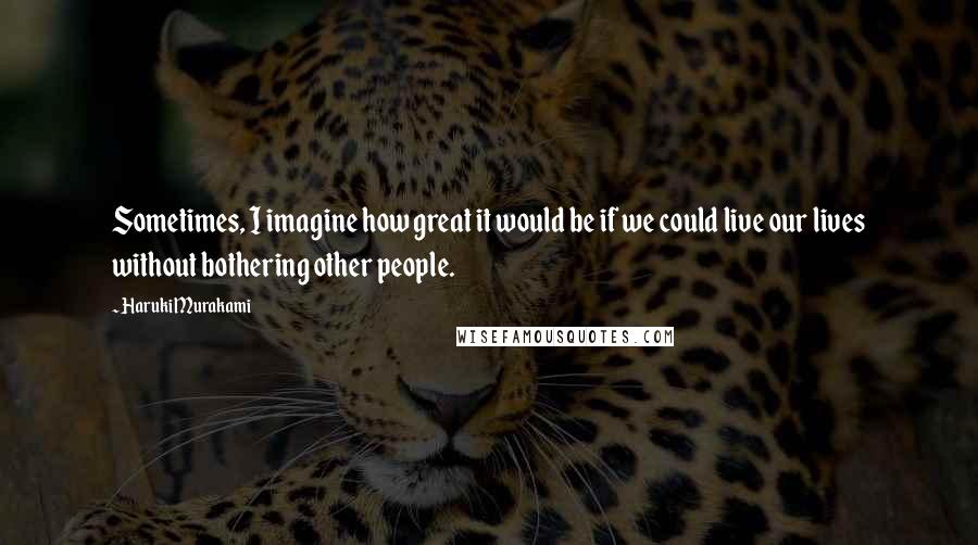 Haruki Murakami Quotes: Sometimes, I imagine how great it would be if we could live our lives without bothering other people.