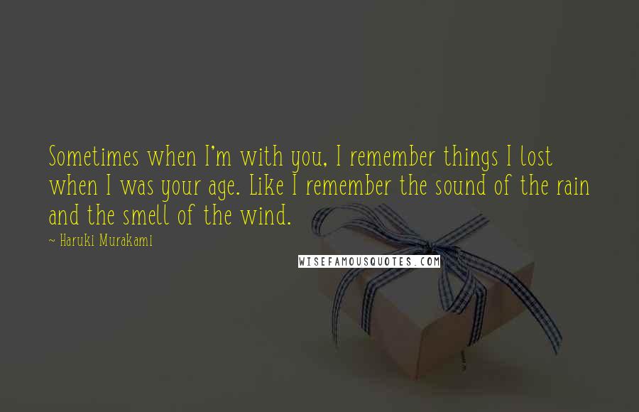 Haruki Murakami Quotes: Sometimes when I'm with you, I remember things I lost when I was your age. Like I remember the sound of the rain and the smell of the wind.