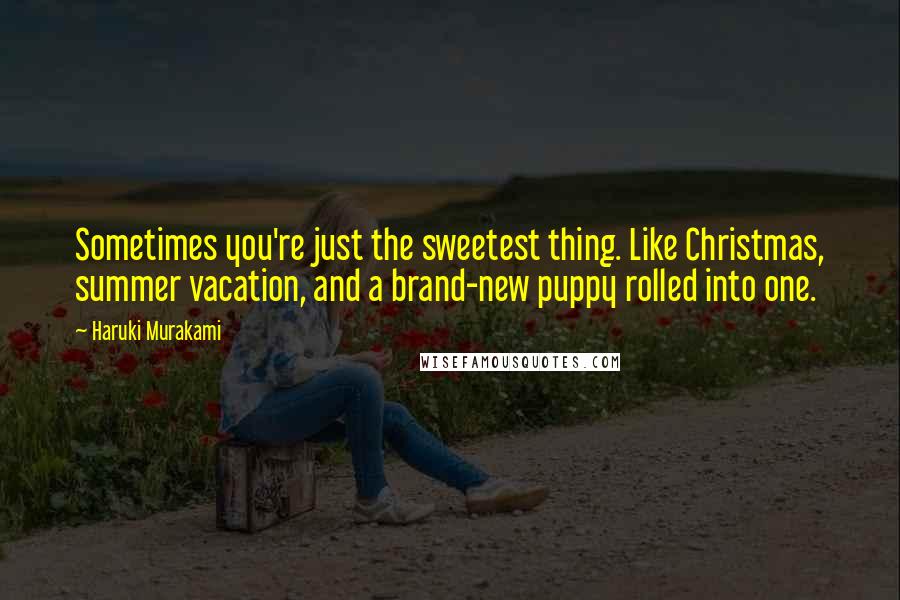 Haruki Murakami Quotes: Sometimes you're just the sweetest thing. Like Christmas, summer vacation, and a brand-new puppy rolled into one.