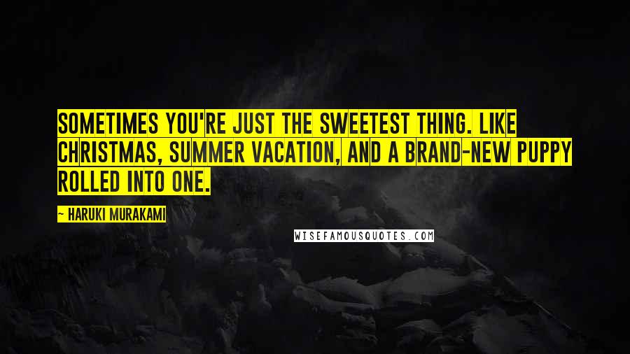 Haruki Murakami Quotes: Sometimes you're just the sweetest thing. Like Christmas, summer vacation, and a brand-new puppy rolled into one.
