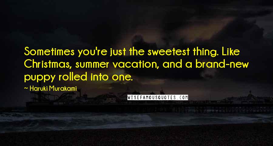 Haruki Murakami Quotes: Sometimes you're just the sweetest thing. Like Christmas, summer vacation, and a brand-new puppy rolled into one.