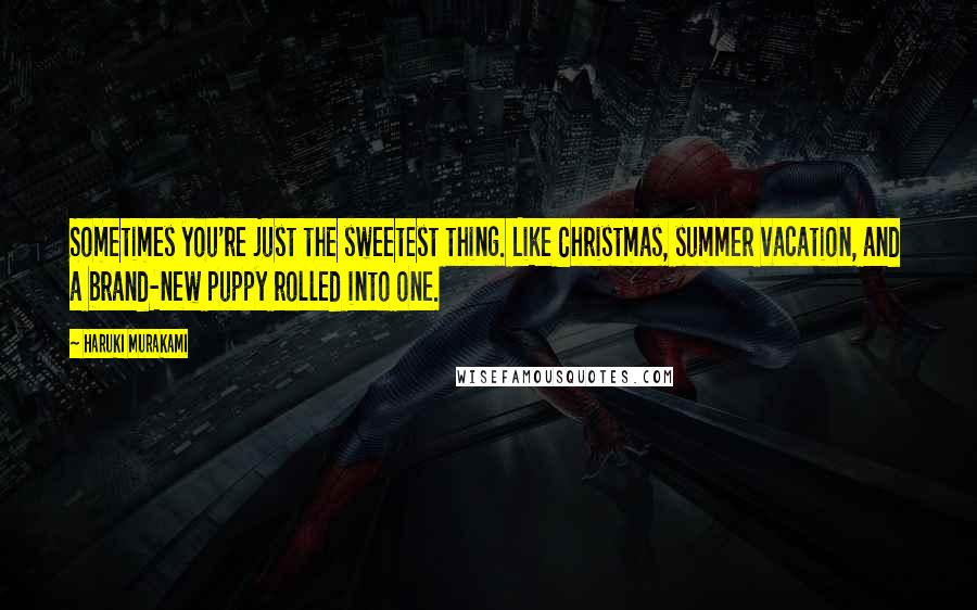 Haruki Murakami Quotes: Sometimes you're just the sweetest thing. Like Christmas, summer vacation, and a brand-new puppy rolled into one.