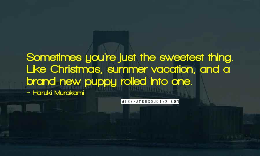 Haruki Murakami Quotes: Sometimes you're just the sweetest thing. Like Christmas, summer vacation, and a brand-new puppy rolled into one.