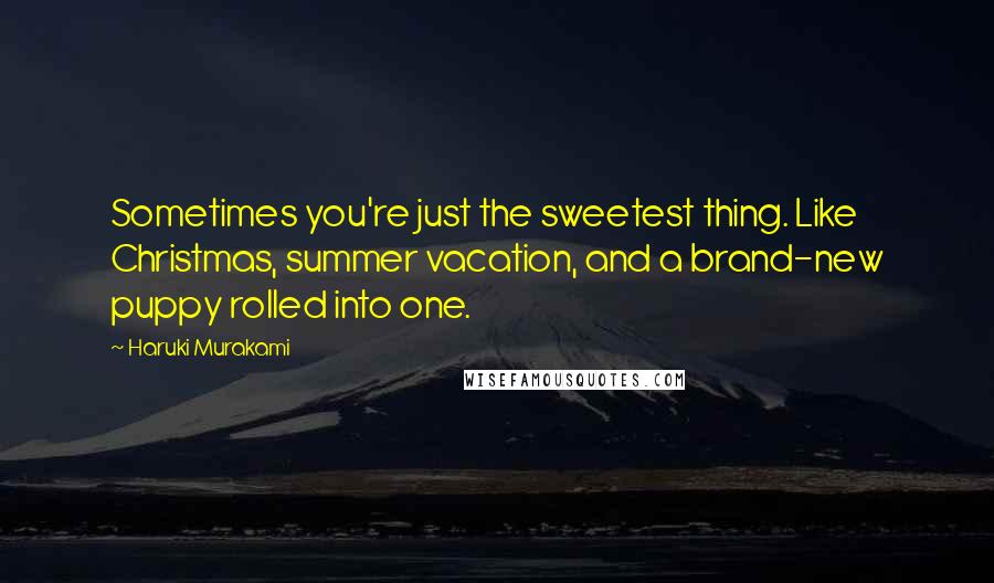Haruki Murakami Quotes: Sometimes you're just the sweetest thing. Like Christmas, summer vacation, and a brand-new puppy rolled into one.