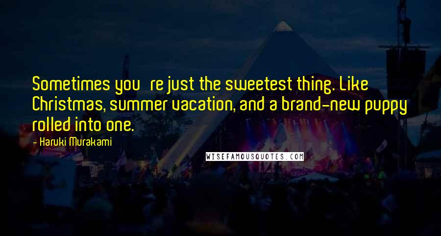 Haruki Murakami Quotes: Sometimes you're just the sweetest thing. Like Christmas, summer vacation, and a brand-new puppy rolled into one.