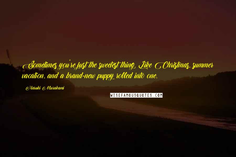 Haruki Murakami Quotes: Sometimes you're just the sweetest thing. Like Christmas, summer vacation, and a brand-new puppy rolled into one.