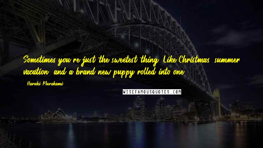 Haruki Murakami Quotes: Sometimes you're just the sweetest thing. Like Christmas, summer vacation, and a brand-new puppy rolled into one.
