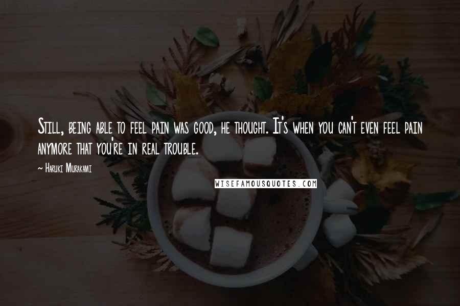Haruki Murakami Quotes: Still, being able to feel pain was good, he thought. It's when you can't even feel pain anymore that you're in real trouble.