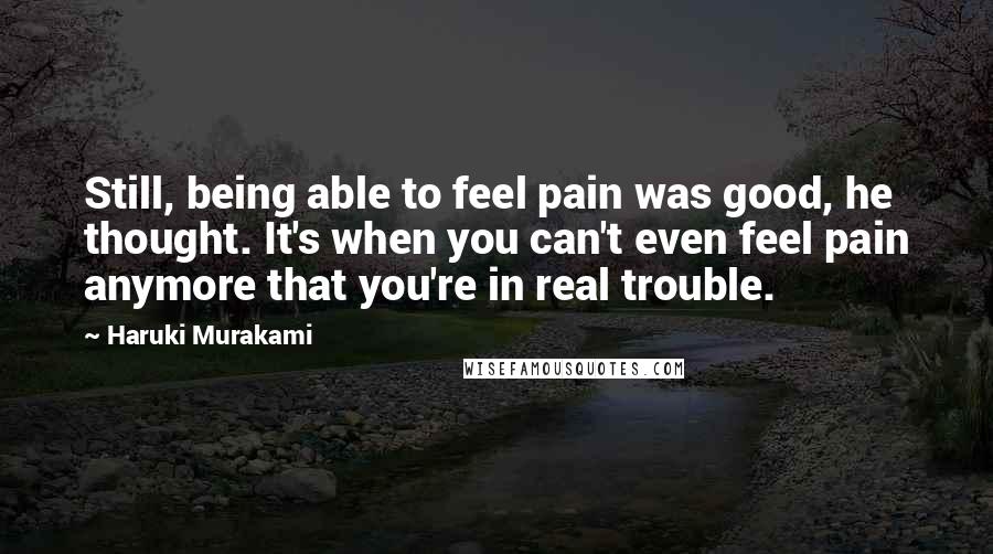 Haruki Murakami Quotes: Still, being able to feel pain was good, he thought. It's when you can't even feel pain anymore that you're in real trouble.