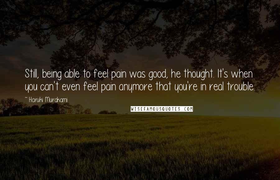 Haruki Murakami Quotes: Still, being able to feel pain was good, he thought. It's when you can't even feel pain anymore that you're in real trouble.