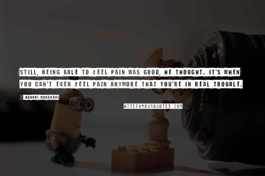 Haruki Murakami Quotes: Still, being able to feel pain was good, he thought. It's when you can't even feel pain anymore that you're in real trouble.
