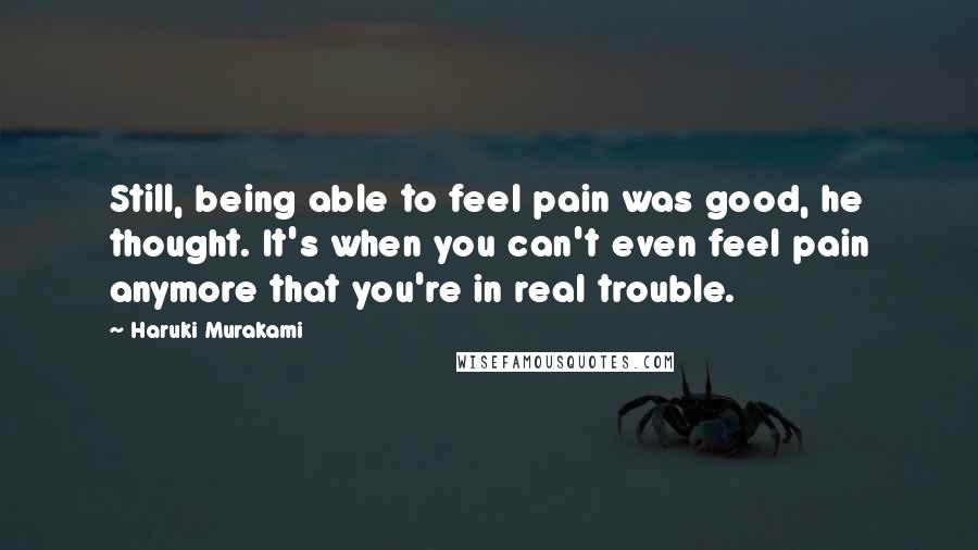 Haruki Murakami Quotes: Still, being able to feel pain was good, he thought. It's when you can't even feel pain anymore that you're in real trouble.