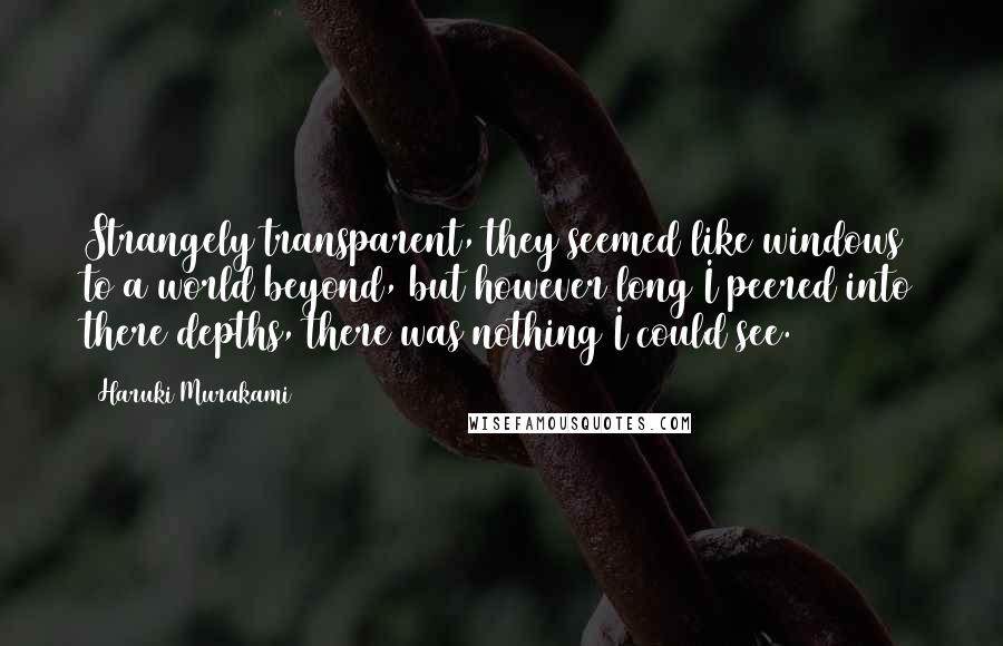 Haruki Murakami Quotes: Strangely transparent, they seemed like windows to a world beyond, but however long I peered into there depths, there was nothing I could see.