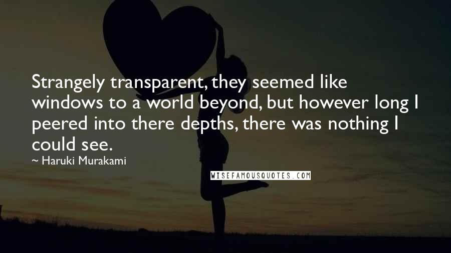 Haruki Murakami Quotes: Strangely transparent, they seemed like windows to a world beyond, but however long I peered into there depths, there was nothing I could see.