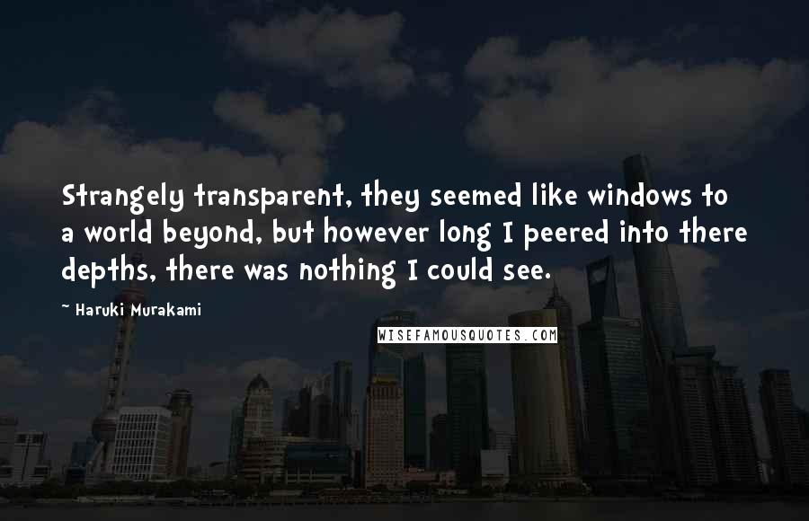 Haruki Murakami Quotes: Strangely transparent, they seemed like windows to a world beyond, but however long I peered into there depths, there was nothing I could see.