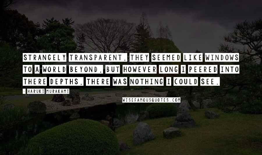 Haruki Murakami Quotes: Strangely transparent, they seemed like windows to a world beyond, but however long I peered into there depths, there was nothing I could see.