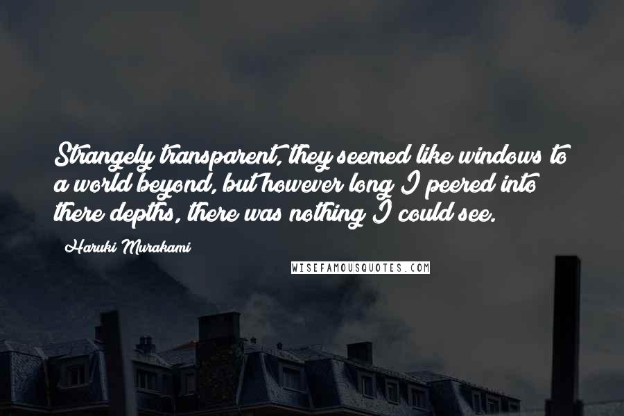 Haruki Murakami Quotes: Strangely transparent, they seemed like windows to a world beyond, but however long I peered into there depths, there was nothing I could see.