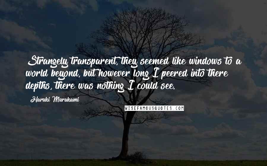 Haruki Murakami Quotes: Strangely transparent, they seemed like windows to a world beyond, but however long I peered into there depths, there was nothing I could see.