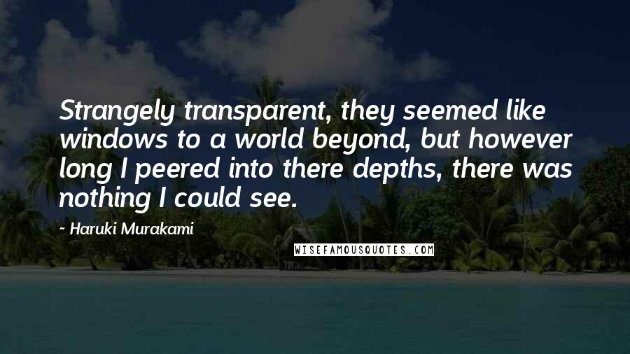 Haruki Murakami Quotes: Strangely transparent, they seemed like windows to a world beyond, but however long I peered into there depths, there was nothing I could see.