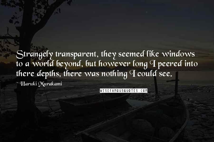 Haruki Murakami Quotes: Strangely transparent, they seemed like windows to a world beyond, but however long I peered into there depths, there was nothing I could see.