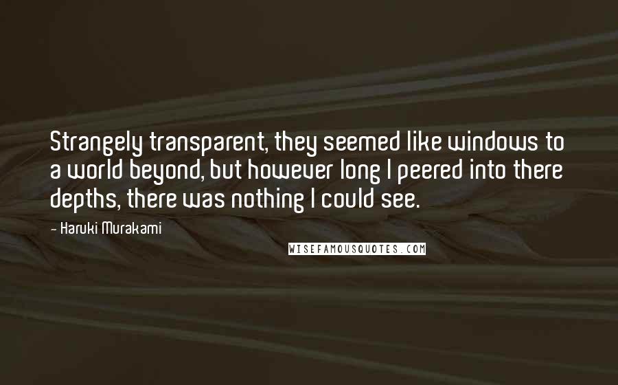 Haruki Murakami Quotes: Strangely transparent, they seemed like windows to a world beyond, but however long I peered into there depths, there was nothing I could see.