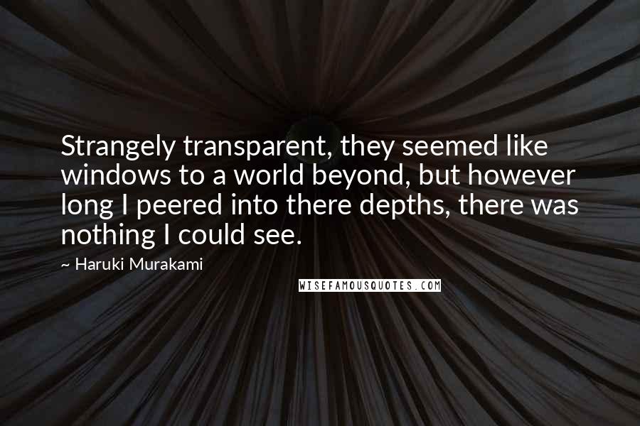 Haruki Murakami Quotes: Strangely transparent, they seemed like windows to a world beyond, but however long I peered into there depths, there was nothing I could see.