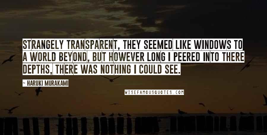 Haruki Murakami Quotes: Strangely transparent, they seemed like windows to a world beyond, but however long I peered into there depths, there was nothing I could see.