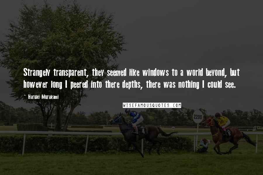 Haruki Murakami Quotes: Strangely transparent, they seemed like windows to a world beyond, but however long I peered into there depths, there was nothing I could see.