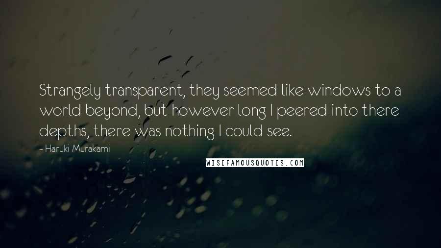 Haruki Murakami Quotes: Strangely transparent, they seemed like windows to a world beyond, but however long I peered into there depths, there was nothing I could see.