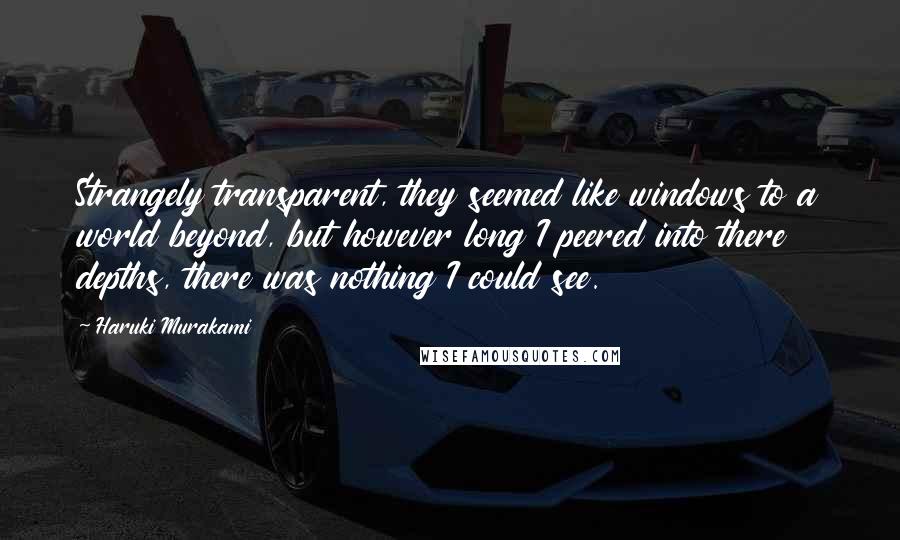 Haruki Murakami Quotes: Strangely transparent, they seemed like windows to a world beyond, but however long I peered into there depths, there was nothing I could see.