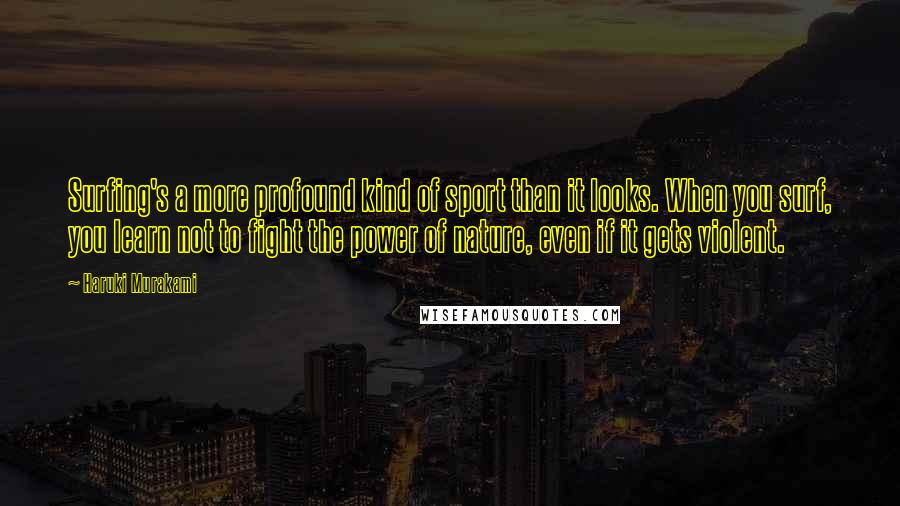 Haruki Murakami Quotes: Surfing's a more profound kind of sport than it looks. When you surf, you learn not to fight the power of nature, even if it gets violent.
