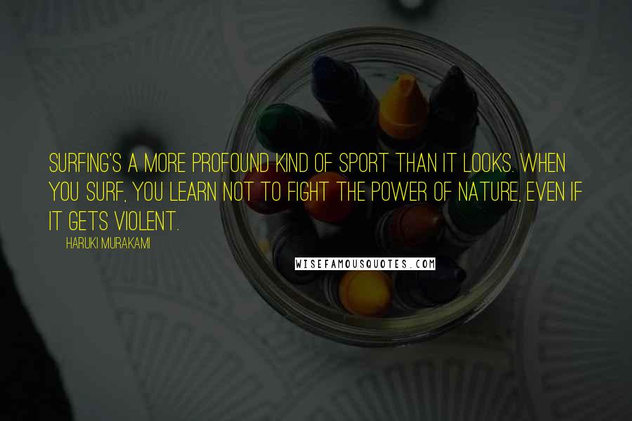 Haruki Murakami Quotes: Surfing's a more profound kind of sport than it looks. When you surf, you learn not to fight the power of nature, even if it gets violent.