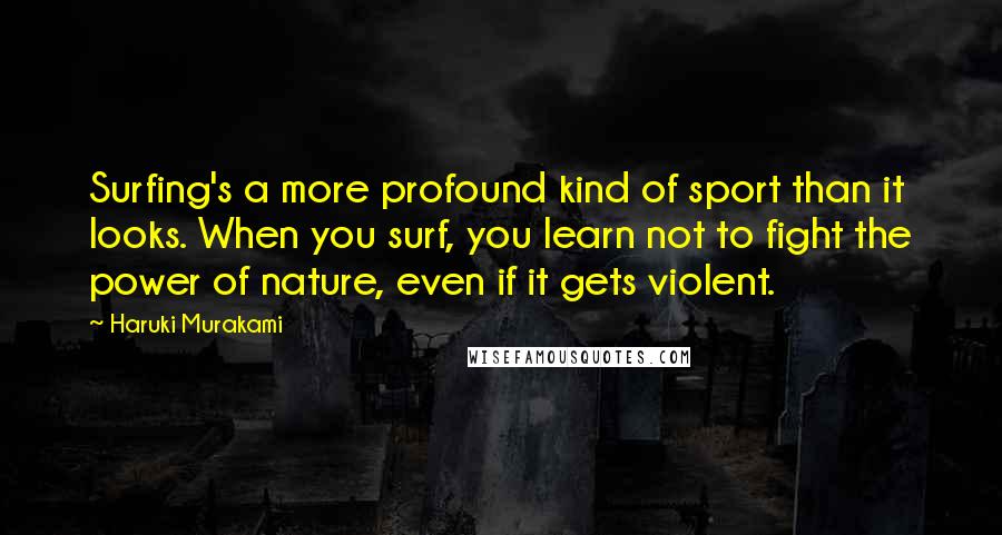 Haruki Murakami Quotes: Surfing's a more profound kind of sport than it looks. When you surf, you learn not to fight the power of nature, even if it gets violent.