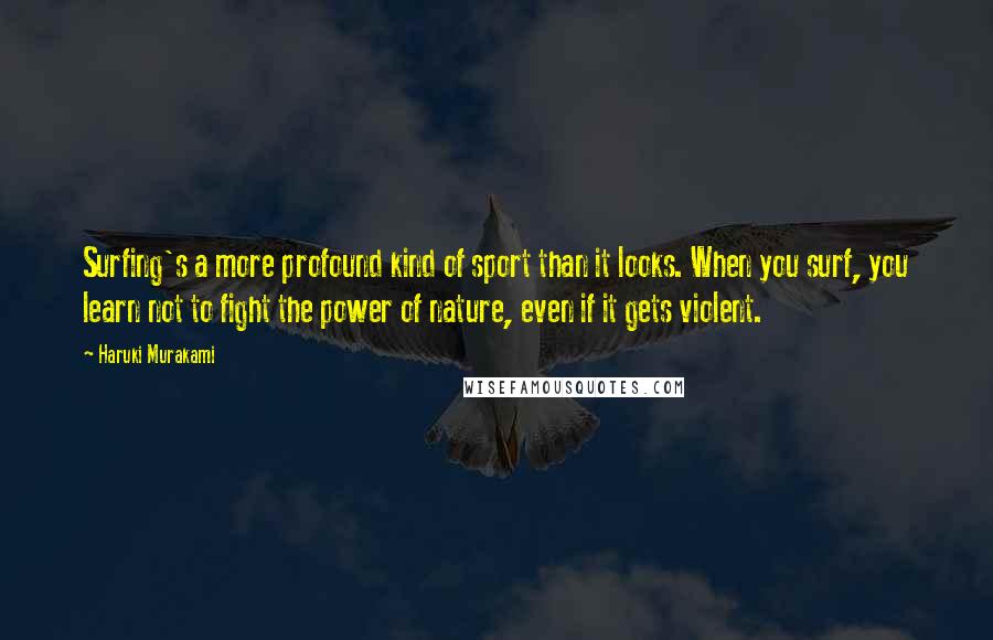 Haruki Murakami Quotes: Surfing's a more profound kind of sport than it looks. When you surf, you learn not to fight the power of nature, even if it gets violent.
