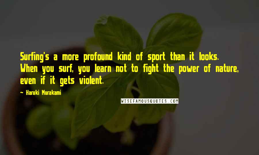 Haruki Murakami Quotes: Surfing's a more profound kind of sport than it looks. When you surf, you learn not to fight the power of nature, even if it gets violent.