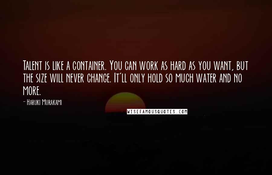 Haruki Murakami Quotes: Talent is like a container. You can work as hard as you want, but the size will never change. It'll only hold so much water and no more.