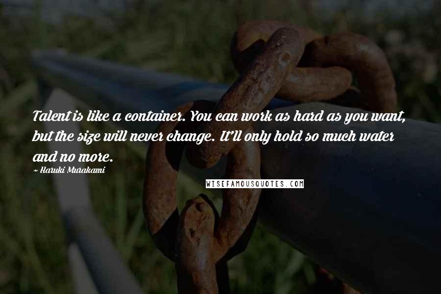 Haruki Murakami Quotes: Talent is like a container. You can work as hard as you want, but the size will never change. It'll only hold so much water and no more.