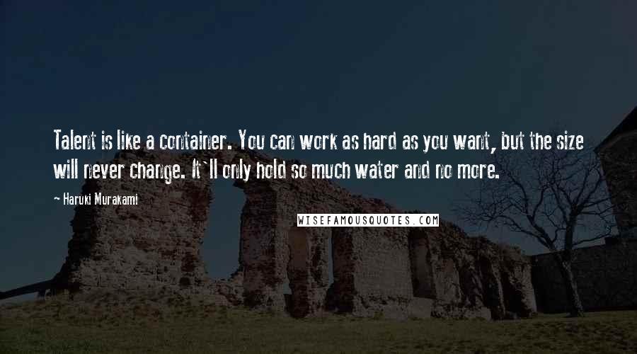 Haruki Murakami Quotes: Talent is like a container. You can work as hard as you want, but the size will never change. It'll only hold so much water and no more.