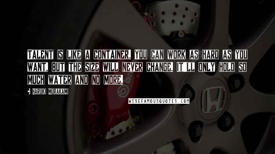 Haruki Murakami Quotes: Talent is like a container. You can work as hard as you want, but the size will never change. It'll only hold so much water and no more.