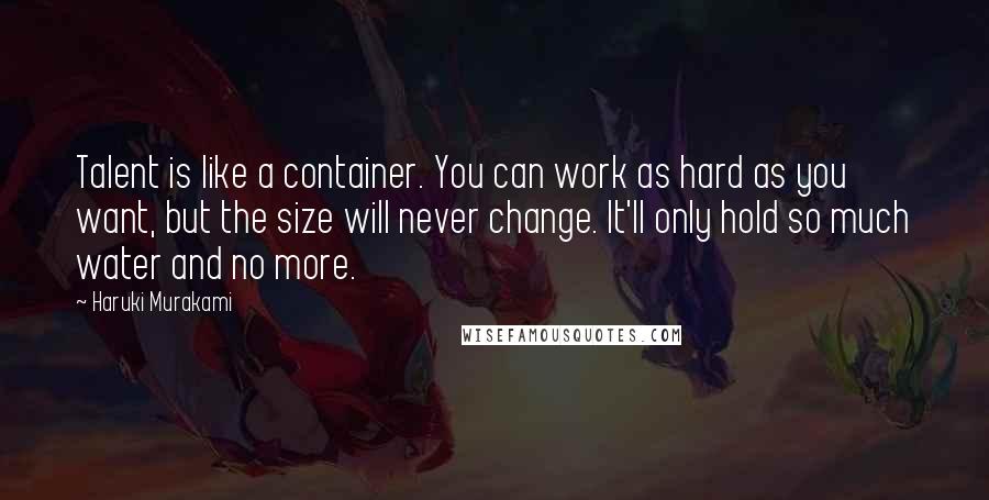 Haruki Murakami Quotes: Talent is like a container. You can work as hard as you want, but the size will never change. It'll only hold so much water and no more.