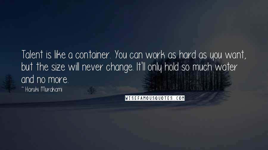 Haruki Murakami Quotes: Talent is like a container. You can work as hard as you want, but the size will never change. It'll only hold so much water and no more.