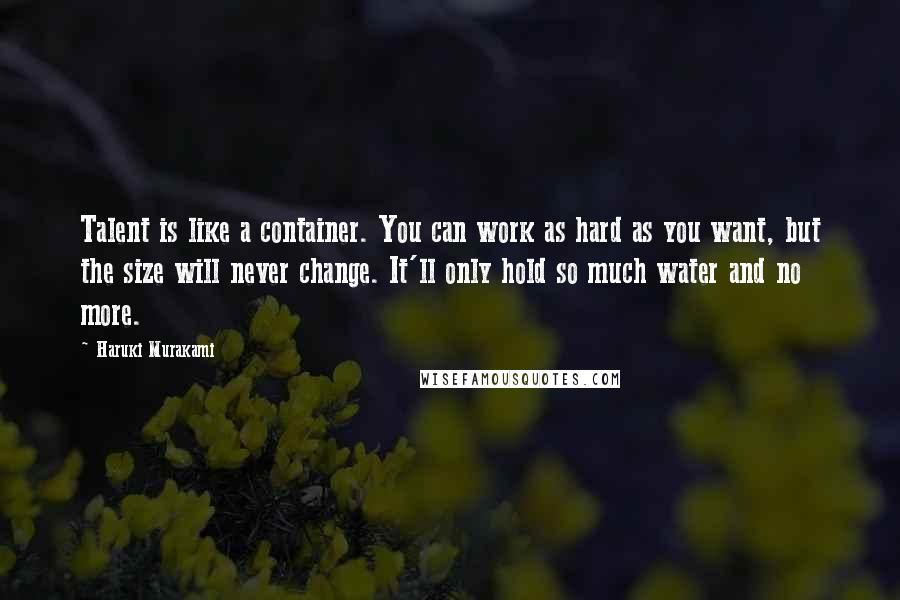 Haruki Murakami Quotes: Talent is like a container. You can work as hard as you want, but the size will never change. It'll only hold so much water and no more.