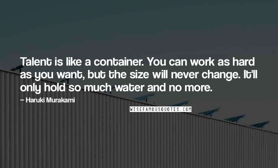 Haruki Murakami Quotes: Talent is like a container. You can work as hard as you want, but the size will never change. It'll only hold so much water and no more.