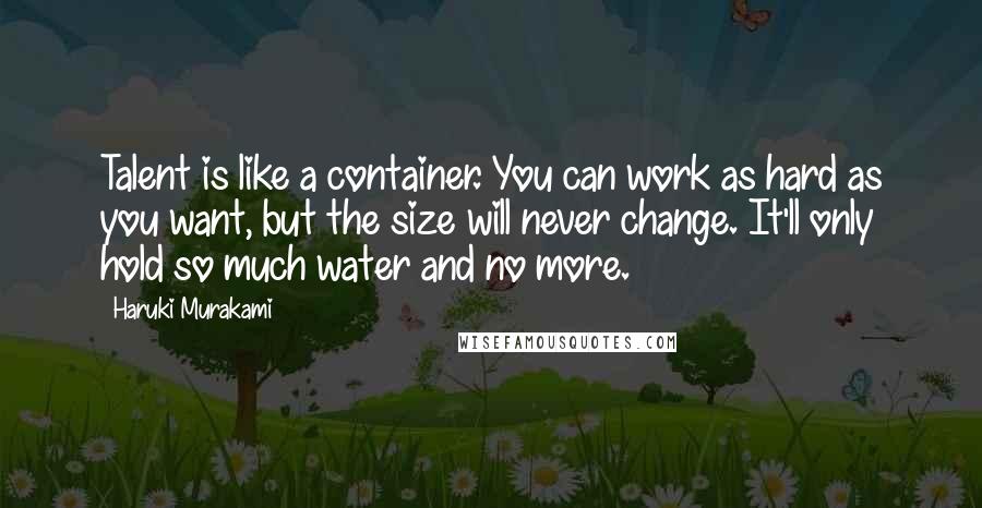 Haruki Murakami Quotes: Talent is like a container. You can work as hard as you want, but the size will never change. It'll only hold so much water and no more.