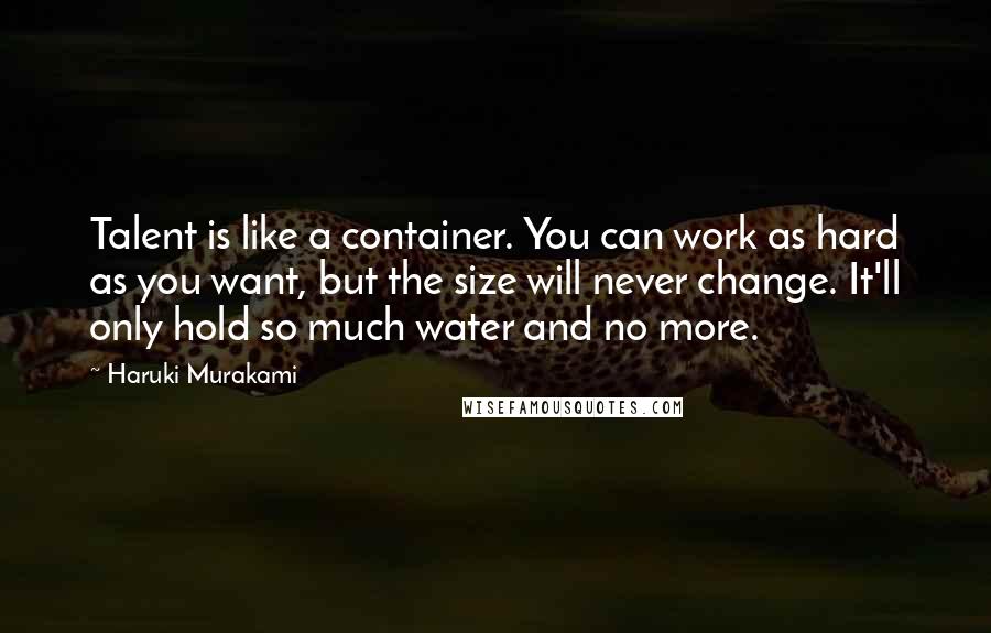 Haruki Murakami Quotes: Talent is like a container. You can work as hard as you want, but the size will never change. It'll only hold so much water and no more.