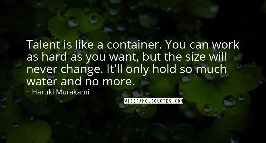 Haruki Murakami Quotes: Talent is like a container. You can work as hard as you want, but the size will never change. It'll only hold so much water and no more.