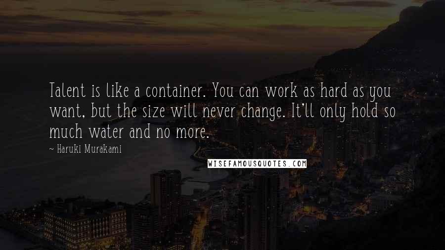Haruki Murakami Quotes: Talent is like a container. You can work as hard as you want, but the size will never change. It'll only hold so much water and no more.