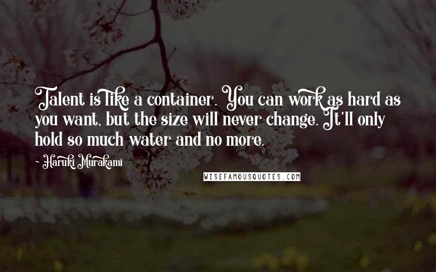 Haruki Murakami Quotes: Talent is like a container. You can work as hard as you want, but the size will never change. It'll only hold so much water and no more.