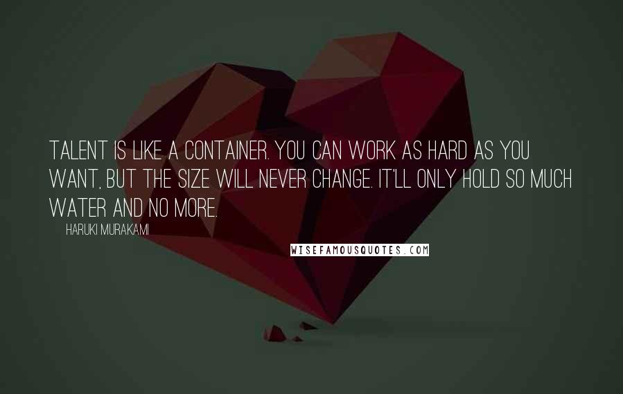 Haruki Murakami Quotes: Talent is like a container. You can work as hard as you want, but the size will never change. It'll only hold so much water and no more.