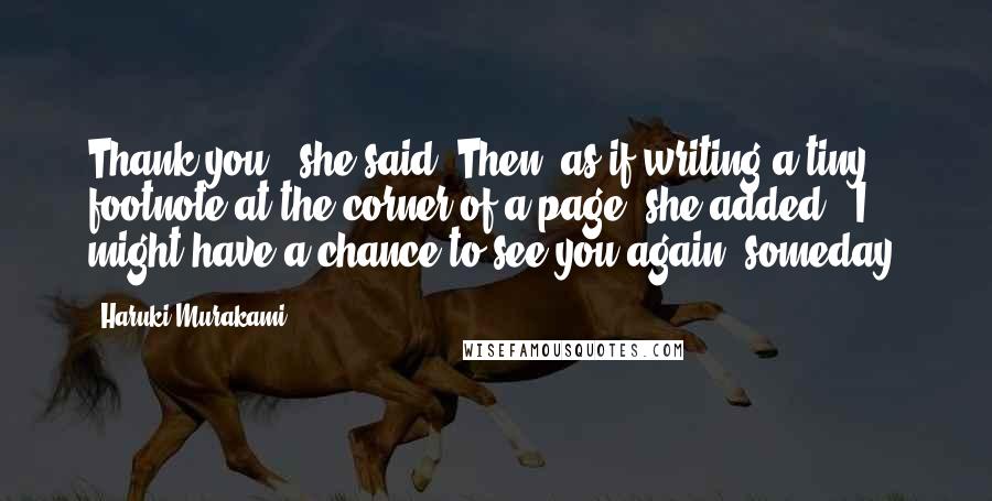 Haruki Murakami Quotes: Thank you," she said. Then, as if writing a tiny footnote at the corner of a page, she added, "I might have a chance to see you again, someday.